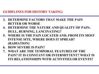 GUIDELINES FOR HISTORY TAKING :  DETERMINE FACTORS THAT MAKE THE PAIN BETTER OR WORSE DETERMINE THE NATURE AND QUALITY OF PAIN: DULL, BURNING, LANCINATING? WHERE IS THE PAIN LOCATED AND, FROM ITS MOST INTENSE SITE, WHERE DOES IT SPREAD? (RADIATION) HOW SEVERE IS PAIN? WHAT ARE THE TEMPORAL FEATURES OF THE PAIN? IT IS CONSTANT OR INTERMITTENT? WHAT IS ITS RELATIONSHIPS WITH ACTIVITIES OR EVENTS? 