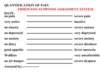 QUANTIFICATION OF PAIN   EDMONTON SYMPTOM ASSESSMENT SYSTEM DATE:  no pain severe pain very active inactive no nausea severe nausea no depressed very depressed no anxiety severe anxiety no dizzy severe dizziness good appetite Sever anorexia Wellfare very uncofortable no air hunger severe dyspnea Assessed by:--------------- 