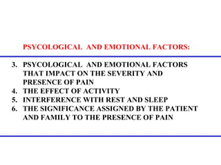 PSYCOLOGICAL  AND EMOTIONAL FACTORS :   PSYCOLOGICAL  AND EMOTIONAL FACTORS THAT IMPACT ON THE SEVERITY AND PRESENCE OF PAIN THE EFFECT OF ACTIVITY INTERFERENCE WITH REST AND SLEEP THE SIGNIFICANCE ASSIGNED BY THE PATIENT AND FAMILY TO THE PRESENCE OF PAIN 