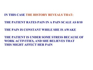 IN THIS CASE  THE HISTORY REVEALS THAT: THE PATIENT RATES PAIN IN A PAIN SCALE AS 8/10 THE PAIN IS CONSTANT WHILE SHE IS AWAKE THE PATIENT IS UNDER SOME STRESS BECAUSE OF  WORK ACTIVITIES, AND SHE BELIEVES THAT  THIS MIGHT AFFECT HER PAIN 
