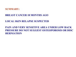 SUMMARY: BREAST CANCER 18 MONTHS AGO LOCAL SKIN RELAPSE SUSPECTED PAIN AND VERY SENSITIVE AREA UNDER LOW BACK  PRESSURE DO NOT SUGGEST OSTEOPOROSIS OR DISC  HERNIATION 