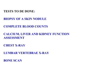 TESTS TO DE DONE : BIOPSY OF A SKIN NODULE  COMPLETE BLOOD COUNTS CALCIUM, LIVER AND KIDNEY FUNCTION  ASSESSMENT CHEST X-RAY LUMBAR VERTEBRAE X-RAY BONE SCAN 