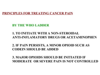 PRINCIPLES FOR TREATING CANCER PAIN BY THE WHO LADDER 1. TO INITIATE WITH A NON-STEROIDAL  ANTI-INFLAMATORY DRUGS OR ACETAMINOPHEN 2. IF PAIN PERSISTS, A MINOR OPIOID SUCH AS  CODEIN SHOULD BE ADDED  3. MAJOR OPIOIDS SHOULD BE INITIATED IF MODERATE  OR SEVERE PAIN IS NOT CONTROLLED 