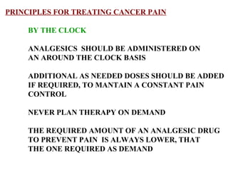 PRINCIPLES FOR TREATING CANCER PAIN BY THE CLOCK ANALGESICS  SHOULD BE ADMINISTERED ON AN AROUND THE CLOCK BASIS  ADDITIONAL AS NEEDED DOSES SHOULD BE ADDED IF REQUIRED, TO MANTAIN A CONSTANT PAIN  CONTROL NEVER PLAN THERAPY ON DEMAND THE REQUIRED AMOUNT OF AN ANALGESIC DRUG  TO PREVENT PAIN  IS ALWAYS LOWER, THAT  THE ONE REQUIRED AS DEMAND 