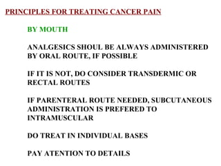 PRINCIPLES FOR TREATING CANCER PAIN BY MOUTH ANALGESICS SHOUL BE ALWAYS ADMINISTERED BY ORAL ROUTE, IF POSSIBLE IF IT IS NOT, DO CONSIDER TRANSDERMIC OR RECTAL ROUTES  IF PARENTERAL ROUTE NEEDED, SUBCUTANEOUS  ADMINISTRATION IS PREFERED TO INTRAMUSCULAR DO TREAT IN INDIVIDUAL BASES PAY ATENTION TO DETAILS 