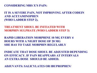 CONSIDERING MRS X’S PAIN: IT IS A SEVERE PAIN, NOT IMPROVING AFTER CODEIN AND ACETAMINOPHEN  (WHO LADDER STEP 2). TREATMENT SHOUL BE INITIATED WITH  MORPHIN SULPHATE (WHO LADDER STEP 3) RAPID LIBERATION MORPHINE 10 MG EVERY 4  HOURS WITH A NIGHT DOSE OF 20 MG  SHE HAS TO TAKE MORPHIN REGULARLY INDICATE THAT DOSE SHOUL BE ADJUSTED DEPENDING  ON EFFICACY. IF PAIN REAPPEARS AT INTERVALS  AN EXTRA DOSE  SHOULD BE ADDED. ADJUVANTS: SALICYLATES OR IBUPROPHEN/ 