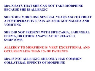 Mrs. X SAYS THAT SHE CAN NOT TAKE MORPHINE  BECAUSE SHE IS ALLERGIC  SHE TOOK MORPHINE SEVERAL YEARS AGO TO TREAT  A POSTOPERAVTIVE PAIN AND SHE GOT NAUSEA AND  VOMITING SHE DID NOT PRESENT WITH URTICARIA, LARINGEAL  EDEMA, OR OTHER ANAPYLACTIC RELATED  SYMPTOMS ALLERGY TO MORPHINE IS  VERY EXCEPTIONAL AND  OCCURS IN LESS THAN 1% OF PATIENTS  Mrs. IS NOT ALLERGIC. SHE ONLY HAD COMMON  COLLATERAL EFFECTS OF MORPHINE 