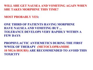 WILL SHE GET NAUSEA AND VOMITING AGAIN WHEN SHE TAKES MORPHINE THIS TIME?  MOST PROBABLY YES :  ONE THIRD OF PATIENTS HAVING MORPHINE  HAVE NAUSEA AND VOMITING BUT ... TOLERANCE DEVELOPS VERY RAPIDLY WITHIN A  FEW DAYS PROPHYLACTIC ANTIEMETICS DURING THE FIRST  WWEK OF THERAPY  (METOCLOPRAMIDE  10 MG/6 HOURS)  ARE RECOMMENDED TO AVOID THIS  TOXICITY 