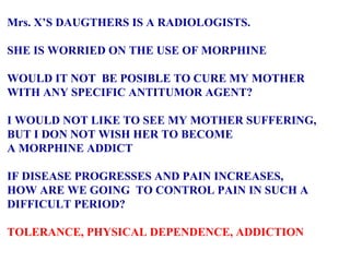 Mrs. X’S DAUGTHERS IS A RADIOLOGISTS. SHE IS WORRIED ON THE USE OF MORPHINE WOULD IT NOT  BE POSIBLE TO CURE MY MOTHER  WITH ANY SPECIFIC ANTITUMOR AGENT? I WOULD NOT LIKE TO SEE MY MOTHER SUFFERING,  BUT I DON NOT WISH HER TO BECOME A MORPHINE ADDICT IF DISEASE PROGRESSES AND PAIN INCREASES,  HOW ARE WE GOING  TO CONTROL PAIN IN SUCH A  DIFFICULT PERIOD? TOLERANCE, PHYSICAL DEPENDENCE, ADDICTION 