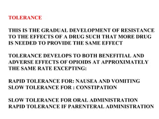 TOLERANCE THIS IS THE GRADUAL DEVELOPMENT OF RESISTANCE TO THE EFFECTS OF A DRUG SUCH THAT MORE DRUG  IS NEEDED TO PROVIDE THE SAME EFFECT TOLERANCE DEVELOPS TO BOTH BENEFITIAL AND  ADVERSE EFFECTS OF OPIOIDS AT APPROXIMATELY  THE SAME RATE EXCEPTING: RAPID TOLERANCE FOR: NAUSEA AND VOMITING SLOW TOLERANCE FOR : CONSTIPATION SLOW TOLERANCE FOR ORAL ADMINISTRATION RAPID TOLERANCE IF PARENTERAL ADMINISTRATION 