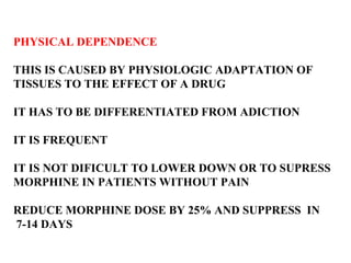 PHYSICAL DEPENDENCE THIS IS CAUSED BY PHYSIOLOGIC ADAPTATION OF TISSUES TO THE EFFECT OF A DRUG IT HAS TO BE DIFFERENTIATED FROM ADICTION IT IS FREQUENT  IT IS NOT DIFICULT TO LOWER DOWN OR TO SUPRESS  MORPHINE IN PATIENTS WITHOUT PAIN  REDUCE MORPHINE DOSE BY 25% AND SUPPRESS  IN 7-14 DAYS 