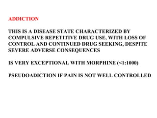 ADDICTION THIS IS A DISEASE STATE CHARACTERIZED BY  COMPULSIVE REPETITIVE DRUG USE, WITH LOSS OF  CONTROL AND CONTINUED DRUG SEEKING, DESPITE  SEVERE ADVERSE CONSEQUENCES IS VERY EXCEPTIONAL WITH MORPHINE (<1:1000) PSEUDOADICTION IF PAIN IS NOT WELL CONTROLLED 
