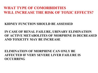 WHAT TYPE OF COMORBIDITIES  WILL INCREASE THE RISK OF TOXIC EFFECTS?  KIDNEY FUNCTION SHOULD BE ASSESSED IN CASE OF RENAL FAILURE, URINARY ELIMINATION OF ACTIVE METABOLITES OF MORPHINE IS DECREASED AND TOXICITY MAY BE INCREASE  ELIMINATION OF MORPHINE CAN ONLY BE  AFFECTED IF VERY SEVERE LIVER FAILURE IS  OCCURRING 
