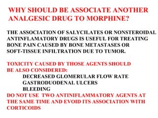 WHY SHOULD BE ASSOCIATE ANOTHER ANALGESIC DRUG TO MORPHINE? THE ASSOCIATION OF SALYCILATES OR NONSTEROIDAL ANTINFLAMATORY DRUGS IS USEFUL FOR TREATING BONE PAIN CAUSED BY BONE METASTASES OR  SOFT-TISSUE INFILTRATION DUE TO TUMOR. TOXICITY CAUSED BY THOSE AGENTS SHOULD  BE ALSO CONSIDERED: DECREASED GLOMERULAR FLOW RATE GASTRODUODENAL ULCERS BLEEDING DO NOT USE  TWO ANTINIFLAMMATORY AGENTS AT THE SAME TIME AND EVOID ITS ASSOCIATION WITH  CORTICOIDS 