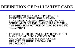 DEFINITION OF PALLIATIVE CARE   IT IS THE WHOLE AND ACTIVE CARE OF PATIENTS, CONTROLLING PAIN AND MINIMIZING ALL EMOTIONAL, SOCIAL AND SPIRITUAL PROBLEMS, PARTICULARLY WHEN THE DISEASE IS NOT RESPONDING TO SPECIFIC TREATMENT IT IS REFFERED TO CANCER PATIENTS, BUT IT MAY ALSO APLY TO PATIENTS WITH UNCURABLE DISEASES SUCH AS AIDS, HEPATIC, CARDIOPULMONAR OR  NEUROLOGIAL  