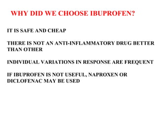 WHY DID WE CHOOSE IBUPROFEN? IT IS SAFE AND CHEAP THERE IS NOT AN ANTI-INFLAMMATORY DRUG BETTER  THAN OTHER INDIVIDUAL VARIATIONS IN RESPONSE ARE FREQUENT IF IBUPROFEN IS NOT USEFUL, NAPROXEN OR DICLOFENAC MAY BE USED 