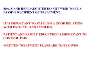 Mrs. X AND HER DAUGHTER DO NOT WISH TO BE A  PASSIVE RECIPIENT OF TREATMENT.  IT IS IMPORTANT TO STABLISH A GOOD RELATION WITH PATIENTS AND FAMILIES PATIENT AND FAMILY EDUCATION IS IMPORTANT TO  CONTROL PAIN  WRITTEN TREATMENT PLANS ARE TO BE GIVEN  