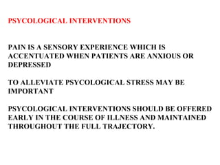 PSYCOLOGICAL INTERVENTIONS PAIN IS A SENSORY EXPERIENCE WHICH IS  ACCENTUATED WHEN PATIENTS ARE ANXIOUS OR  DEPRESSED TO ALLEVIATE PSYCOLOGICAL STRESS MAY BE  IMPORTANT PSYCOLOGICAL INTERVENTIONS SHOULD BE OFFERED  EARLY IN THE COURSE OF ILLNESS AND MAINTAINED  THROUGHOUT THE FULL TRAJECTORY.  