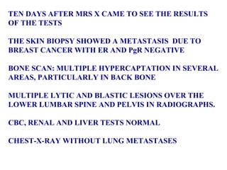TEN DAYS AFTER MRS X CAME TO SEE THE RESULTS  OF THE TESTS  THE SKIN BIOPSY SHOWED A METASTASIS  DUE TO  BREAST CANCER WITH ER AND PgR NEGATIVE BONE SCAN: MULTIPLE HYPERCAPTATION IN SEVERAL AREAS, PARTICULARLY IN BACK BONE MULTIPLE LYTIC AND BLASTIC LESIONS OVER THE  LOWER LUMBAR SPINE AND PELVIS IN RADIOGRAPHS.  CBC, RENAL AND LIVER TESTS NORMAL CHEST-X-RAY WITHOUT LUNG METASTASES 