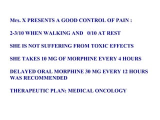 Mrs. X PRESENTS A GOOD CONTROL OF PAIN : 2-3/10 WHEN WALKING AND  0/10 AT REST SHE IS NOT SUFFERING FROM TOXIC EFFECTS  SHE TAKES 10 MG OF MORPHINE EVERY 4 HOURS DELAYED ORAL MORPHINE 30 MG EVERY 12 HOURS  WAS RECOMMENDED THERAPEUTIC PLAN: MEDICAL ONCOLOGY  