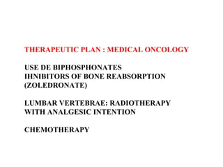 THERAPEUTIC PLAN : MEDICAL ONCOLOGY USE DE BIPHOSPHONATES IHNIBITORS OF BONE REABSORPTION  (ZOLEDRONATE) LUMBAR VERTEBRAE: RADIOTHERAPY  WITH ANALGESIC INTENTION CHEMOTHERAPY 
