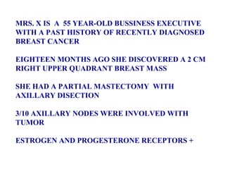 MRS. X IS  A  55 YEAR-OLD BUSSINESS EXECUTIVE WITH A PAST HISTORY OF RECENTLY DIAGNOSED BREAST CANCER EIGHTEEN MONTHS AGO SHE DISCOVERED A 2 CM RIGHT UPPER QUADRANT BREAST MASS SHE HAD A PARTIAL MASTECTOMY  WITH AXILLARY DISECTION 3/10 AXILLARY NODES WERE INVOLVED WITH TUMOR ESTROGEN AND PROGESTERONE RECEPTORS + 