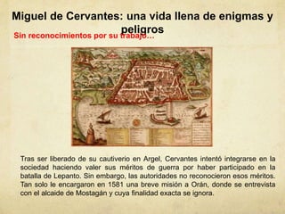 Miguel de Cervantes: una vida llena de enigmas y
peligrosSin reconocimientos por su trabajo…
Tras ser liberado de su cautiverio en Argel, Cervantes intentó integrarse en la
sociedad haciendo valer sus méritos de guerra por haber participado en la
batalla de Lepanto. Sin embargo, las autoridades no reconocieron esos méritos.
Tan solo le encargaron en 1581 una breve misión a Orán, donde se entrevista
con el alcaide de Mostagán y cuya finalidad exacta se ignora.
 