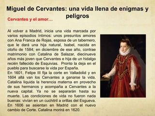 Miguel de Cervantes: una vida llena de enigmas y
peligrosCervantes y el amor…
Al volver a Madrid, inicia una vida marcada por
varios episodios íntimos: unos presuntos amores
con Ana Franca de Rojas, esposa de un tabernero,
que le dará una hija natural, Isabel, nacida en
otoño de 1584; en diciembre de ese año, contrae
matrimonio con Catalina de Salazar, diecinueve
años más joven que Cervantes e hija de un hidalgo
recién fallecido de Esquivias. Pronto la deja en el
pueblo para buscarse la vida por España.
En 1601, Felipe III fija la corte en Valladolid y en
1604 allá van los Cervantes a ganarse la vida.
Catalina liquida la herencia materna en provecho
de sus hermanos y acompaña a Cervantes a la
nueva capital. Ya no se separarán hasta su
muerte. Las condiciones de vida no fueron nada
buenas: vivían en un cuchitril a orillas del Esgueva.
En 1606 se asientan en Madrid con el nuevo
cambio de Corte. Catalina morirá en 1620.
 