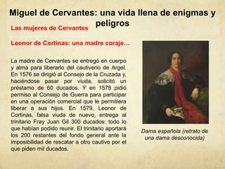 Miguel de Cervantes: una vida llena de enigmas y
peligrosLas mujeres de Cervantes
Leonor de Cortinas: una madre coraje…
Dama española (retrato de
una dama desconocida)
La madre de Cervantes se entregó en cuerpo
y alma para liberarlo del cautiverio de Argel.
En 1576 se dirigió al Consejo de la Cruzada y,
haciéndose pasar por viuda, solicitó un
préstamo de 60 ducados. Y en 1578 pidió
permiso al Consejo de Guerra para participar
en una operación comercial que le permitiera
liberar a sus hijos. En 1579, Leonor de
Cortinas, falsa viuda de nuevo, entrega al
trinitario Fray Juan Gil 300 ducados: todo lo
que habían podido reunir. El trinitario aportará
los 200 restantes del fondo general ante la
imposibilidad de rescatar a otro cautivo por el
que piden mil ducados.
 