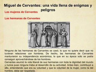 Miguel de Cervantes: una vida llena de enigmas y
peligrosLas mujeres de Cervantes
Las hermanas de Cervantes
Ninguna de las hermanas de Cervantes se casó, lo que no quiere decir que no
tuvieran relaciones con hombres. De hecho, las hermanas de Cervantes
mantuvieron su independencia económica, lo que en su época solo se podía
conseguir aprovechándose de los hombres.
Cervantes asumió la vida liberal de sus hermanas con toda la dignidad del mundo
y nunca puso ninguna traba al desarrollo de su actividad. Antes bien, contribuyó a
ello, entendiendo que era su voluntad y que la voluntad de la mujer, como la del
hombre, debe ser respetada.
 