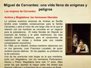 Miguel de Cervantes: una vida llena de enigmas y
peligrosLas mujeres de Cervantes
Andrea y Magdalena: las hermanas liberales
La primera aventura amorosa de Andrea en Sevilla
tendrá unas notables consecuencias para la familia
Cervantes y será el inicio de una larga vida en la que la
relación con los hombres se convierte en un negocio
para la subsistencia. El noble Nicolás de Obando se
enamoró de Andrea y le pidió matrimonio. De esta
relación nacerá Constanza, pero el compromiso de
matrimonio se rompe y Andrea pide una notable
compensación económica.
En 1568, ya en Madrid, Andrea mantiene relaciones con
un rico genovés, Juan Francisco Locadelo, de quien
recibirá nuevas dádivas. En los papeles, su profesión es
la de costurera.
Una de las aventuras más largas es la que mantiene,
junto con Magdalena, con los hermanos Portocarrero,
Alonso y Pedro. Magdalena tiene solo 17 años. Ellas
serán las que aporten la mayor parte del dinero que
 