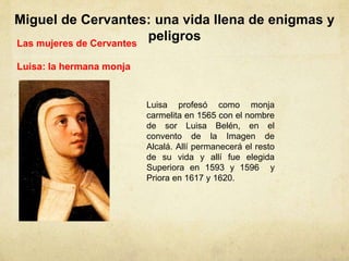 Miguel de Cervantes: una vida llena de enigmas y
peligrosLas mujeres de Cervantes
Luisa: la hermana monja
Luisa profesó como monja
carmelita en 1565 con el nombre
de sor Luisa Belén, en el
convento de la Imagen de
Alcalá. Allí permanecerá el resto
de su vida y allí fue elegida
Superiora en 1593 y 1596 y
Priora en 1617 y 1620.
 