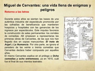 Miguel de Cervantes: una vida llena de enigmas y
peligrosRetorno a las letras
Durante estos años se sientan las bases de una
auténtica industria del espectáculo promovida por
las cofradías de beneficencia que mantienen
hospicios y hospitales con las ganancias de los
ingresos por espectáculos. Este impulso favorece
la construcción de salas permanentes: los corrales
de comedias. Allí empiezan a representarse las
primeras obras de Cervantes, de las que nos han
llegado dos en copias manuscritas: El trato de
Argel y La Numancia. Por otra parte, se ignora el
paradero de las veinte o treinta comedias que
Cervantes declara haber compuesto por aquellos
años.
El mismo Cervantes explica en el prólogo a Ocho
comedias y ocho entremeses, ya en 1615, cuál
fue el final de sus intentos teatrales:
 