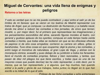 Miguel de Cervantes: una vida llena de enigmas y
peligrosRetorno a las letras
Y esto es verdad que no se me puede contradecir, y aquí entra el salir yo de los
límites de mi llaneza: que se vieron en los teatros de Madrid representar Los
tratos de Argel, que yo compuse; La destruición de Numancia y La batalla naval,
donde me atreví a reducir las comedias a tres jornadas, de cinco que tenían;
mostré, o, por mejor decir, fui el primero que representase las imaginaciones y
los pensamientos escondidos del alma, sacando figuras morales al teatro, con
general y gustoso aplauso de los oyentes; compuse en este tiempo hasta veinte
comedias o treinta, que todas ellas se recitaron sin que se les ofreciese ofrenda
de pepinos ni de otra cosa arrojadiza; corrieron su carrera sin silbos, gritas ni
barahúndas. Tuve otras cosas en que ocuparme; dejé la pluma y las comedias, y
entró luego el monstruo de naturaleza, el gran Lope de Vega, y alzóse con la
monarquía cómica; avasalló y puso debajo de su juridición a todos los farsantes;
llenó el mundo de comedias proprias, felices y bien razonadas, y tantas, que
pasan de diez mil pliegos los que tiene escritos, y todas (que es una de las
mayores cosas que puede decirse) las ha visto representar, o oído decir, por lo
menos, que se han representado; y si algunos, que hay muchos, han querido
entrar a la parte y gloria de sus trabajos, todos juntos no llegan en lo que han
escrito a la mitad de lo que él sólo.
Prólogo de las Ocho comedias y ocho entremeses
 