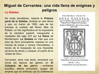 Miguel de Cervantes: una vida llena de enigmas y
peligrosLa Galatea
De modo simultáneo, redacta la Primera
parte de la Galatea, dividida en seis libros
y que, en marzo de 1585, sale de las
prensas al cuidado del librero Blas de
Robles: un hito significativo en la trayectoria
de la narrativa pastoril, inaugurada a
mediados del siglo XVI por La Diana de
Montemayor. La Galatea es más que una
obra de mero principiante: expresa en una
mezcla de prosa y versos intercalados, a
través de la búsqueda de una imposible
armonía de almas y cuerpos, el sueño de la
«Edad de Oro».
Cervantes, años más tarde, recordará con
ironía los tópicos del género en El
Coloquio de los perros —ambiente
bucólico, eterna primavera, quejas del
amante que se enfrenta con la indiferencia
 