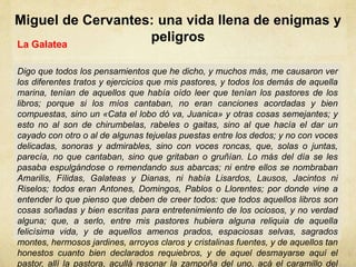 Miguel de Cervantes: una vida llena de enigmas y
peligrosLa Galatea
Digo que todos los pensamientos que he dicho, y muchos más, me causaron ver
los diferentes tratos y ejercicios que mis pastores, y todos los demás de aquella
marina, tenían de aquellos que había oído leer que tenían los pastores de los
libros; porque si los míos cantaban, no eran canciones acordadas y bien
compuestas, sino un «Cata el lobo dó va, Juanica» y otras cosas semejantes; y
esto no al son de chirumbelas, rabeles o gaitas, sino al que hacía el dar un
cayado con otro o al de algunas tejuelas puestas entre los dedos; y no con voces
delicadas, sonoras y admirables, sino con voces roncas, que, solas o juntas,
parecía, no que cantaban, sino que gritaban o gruñían. Lo más del día se les
pasaba espulgándose o remendando sus abarcas; ni entre ellos se nombraban
Amarilis, Fílidas, Galateas y Dianas, ni había Lisardos, Lausos, Jacintos ni
Riselos; todos eran Antones, Domingos, Pablos o Llorentes; por donde vine a
entender lo que pienso que deben de creer todos: que todos aquellos libros son
cosas soñadas y bien escritas para entretenimiento de los ociosos, y no verdad
alguna; que, a serlo, entre mis pastores hubiera alguna reliquia de aquella
felicísima vida, y de aquellos amenos prados, espaciosas selvas, sagrados
montes, hermosos jardines, arroyos claros y cristalinas fuentes, y de aquellos tan
honestos cuanto bien declarados requiebros, y de aquel desmayarse aquí el
pastor, allí la pastora, acullá resonar la zampoña del uno, acá el caramillo del
 