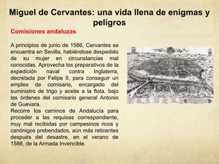 Miguel de Cervantes: una vida llena de enigmas y
peligros
Comisiones andaluzas
A principios de junio de 1586, Cervantes se
encuentra en Sevilla, habiéndose despedido
de su mujer en circunstancias mal
conocidas. Aprovecha los preparativos de la
expedición naval contra Inglaterra,
decretada por Felipe II, para conseguir un
empleo de comisario, encargado del
suministro de trigo y aceite a la flota, bajo
las órdenes del comisario general Antonio
de Guevara.
Recorre los caminos de Andalucía para
proceder a las requisas correspondiente,
muy mal recibidas por campesinos ricos y
canónigos prebendados, aún más reticentes
después del desastre, en el verano de
1588, de la Armada Invencible.
 