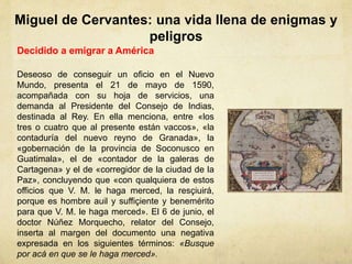 Miguel de Cervantes: una vida llena de enigmas y
peligros
Decidido a emigrar a América
Deseoso de conseguir un oficio en el Nuevo
Mundo, presenta el 21 de mayo de 1590,
acompañada con su hoja de servicios, una
demanda al Presidente del Consejo de Indias,
destinada al Rey. En ella menciona, entre «los
tres o cuatro que al presente están vaccos», «la
contaduría del nuevo reyno de Granada», la
«gobernación de la provincia de Soconusco en
Guatimala», el de «contador de la galeras de
Cartagena» y el de «corregidor de la ciudad de la
Paz», concluyendo que «con qualquiera de estos
officios que V. M. le haga merced, la resçiuirá,
porque es hombre auil y suffiçiente y benemérito
para que V. M. le haga merced». El 6 de junio, el
doctor Núñez Morquecho, relator del Consejo,
inserta al margen del documento una negativa
expresada en los siguientes términos: «Busque
por acá en que se le haga merced».
 
