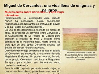 Miguel de Cervantes: una vida llena de enigmas y
peligrosNuevos datos sobre Cervantes… y otra mujer
misteriosa
Recientemente, el investigador José Cabello
Núñez ha encontrado cuatro documentos
relacionados con Cervantes en archivos de Sevilla
y de La Puebla de Cazalla (Sevilla).
En uno de los documentos, fechado en marzo de
1593, se presenta un convenio entre Cervantes y
el Ayuntamiento de La Puebla de Cazalla para
efectuar la requisa de trigo y cebada como
comisario de la Hacienda Real. Hasta ahora, se
creía que en esta época Cervantes andaba por
Sevilla sin ejercer ninguna actividad.
Otro documento deja constancia de que el salario
de Cervantes era entregado a una mujer llamada
Magdalena Enríquez. Un poder notarial, firmado
por el propio Cervantes, facultaba a Magdalena
Enríquez para cobrar sus honorarios como
comisario de Abastos.
Francisco Rico quita importancia a esta mujer, ya
que al ser bizcochera, pudo tener una relación
Protocolo notarial con la firma de
Cervantes facultando a la bizcochera
Magdalena Enríquez a cobrar sus
honorarios.
 