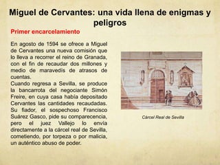 Miguel de Cervantes: una vida llena de enigmas y
peligros
Primer encarcelamiento
En agosto de 1594 se ofrece a Miguel
de Cervantes una nueva comisión que
lo lleva a recorrer el reino de Granada,
con el fin de recaudar dos millones y
medio de maravedís de atrasos de
cuentas.
Cuando regresa a Sevilla, se produce
la bancarrota del negociante Simón
Freire, en cuya casa había depositado
Cervantes las cantidades recaudadas.
Su fiador, el sospechoso Francisco
Suárez Gasco, pide su comparecencia,
pero el juez Vallejo lo envía
directamente a la cárcel real de Sevilla,
cometiendo, por torpeza o por malicia,
un auténtico abuso de poder.
Cárcel Real de Sevilla
 