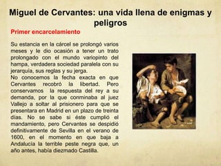Miguel de Cervantes: una vida llena de enigmas y
peligros
Primer encarcelamiento
Su estancia en la cárcel se prolongó varios
meses y le dio ocasión a tener un trato
prolongado con el mundo variopinto del
hampa, verdadera sociedad paralela con su
jerarquía, sus reglas y su jerga.
No conocemos la fecha exacta en que
Cervantes recobró la libertad. Pero
conservamos la respuesta del rey a su
demanda, por la que conminaba al juez
Vallejo a soltar al prisionero para que se
presentara en Madrid en un plazo de treinta
días. No se sabe si éste cumplió el
mandamiento, pero Cervantes se despidió
definitivamente de Sevilla en el verano de
1600, en el momento en que baja a
Andalucía la terrible peste negra que, un
año antes, había diezmado Castilla.
 