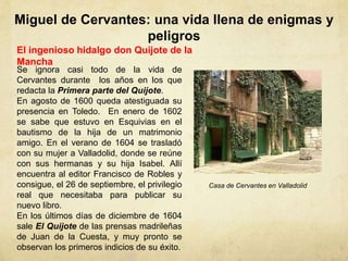 Miguel de Cervantes: una vida llena de enigmas y
peligros
El ingenioso hidalgo don Quijote de la
Mancha
Se ignora casi todo de la vida de
Cervantes durante los años en los que
redacta la Primera parte del Quijote.
En agosto de 1600 queda atestiguada su
presencia en Toledo. En enero de 1602
se sabe que estuvo en Esquivias en el
bautismo de la hija de un matrimonio
amigo. En el verano de 1604 se trasladó
con su mujer a Valladolid, donde se reúne
con sus hermanas y su hija Isabel. Allí
encuentra al editor Francisco de Robles y
consigue, el 26 de septiembre, el privilegio
real que necesitaba para publicar su
nuevo libro.
En los últimos días de diciembre de 1604
sale El Quijote de las prensas madrileñas
de Juan de la Cuesta, y muy pronto se
observan los primeros indicios de su éxito.
Casa de Cervantes en Valladolid
 