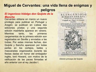 Miguel de Cervantes: una vida llena de enigmas y
peligros
El ingenioso hidalgo don Quijote de la
Mancha
Cervantes obtiene en marzo un nuevo
privilegio para publicar en Portugal y
Aragón; se publican en Lisboa dos
ediciones piratas y una segunda
edición madrileña aparece en verano.
Mientras tanto, los primeros
cargamentos de la primera edición son
registrados en Sevilla y enviados a las
Indias. Por estas mismas fechas, don
Quijote y Sancho aparecen por todas
partes en los cortejos, bailes y
mascaradas organizados durante las
fiestas dadas en honor del embajador
inglés, lord Howard, con motivo de la
ratificación de las paces firmadas el
año anterior con el rey Jacobo I.
Edición princeps del Quijote
 