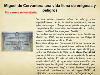 Miguel de Cervantes: una vida llena de enigmas y
peligrosSin carrera universitaria
De sus veinte primeros años de vida y, más
especialmente, de su formación académica, no se
sabe nada seguro. Tampoco se puede asegurar que
compartiera las estancias sucesivas de su padre,
primero en Córdoba y luego en Sevilla.
En cambio, se encuentra instalado con su familia en
Madrid en 1566, en un momento en que Felipe II
acaba de establecer allí su Corte.
Tres años después, Cervantes inicia su carrera de
escritor con cuatro composiciones poéticas incluidas
por su maestro, el humanista Juan López de Hoyos,
rector del Estudio de la Villa, en la Relación oficial
que se publica con motivo de la muerte de la reina
Isabel de Valois. En ella el editor le llama “caro y
amado discípulo”, sin que esta breve mención nos
permita apreciar el grado de estudios alcanzado por
un muchacho que no llegó a matricularse en ninguna
Universidad, recibiendo, en el siglo XVIII, el
calificativo, a todas luces inexacto, de “ingenio lego”.
 