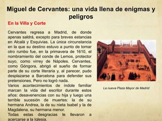 Miguel de Cervantes: una vida llena de enigmas y
peligros
En la Villa y Corte
Cervantes regresa a Madrid, de donde
apenas saldrá, excepto para breves estancias
en Alcalá y Esquivias. La única circunstancia
en la que su destino estuvo a punto de tomar
otro rumbo fue, en la primavera de 1610, el
nombramiento del conde de Lemos, protector
suyo, como virrey de Nápoles. Cervantes,
como Góngora, abrigó el sueño de formar
parte de su corte literaria y, al parecer, pudo
desplazarse a Barcelona para defender sus
pretensiones. Pero no logró nada.
Varios acontecimientos de índole familiar
marcan la vida del escritor durante estos
años: desavenencias con su hija y luego una
terrible sucesión de muertes: la de su
hermana Andrea, la de su nieta Isabel y la de
Magdalena, su hermana menor.
Todas estas desgracias le llevaron a
acercarse a la Iglesia.
La nueva Plaza Mayor de Madrid
 