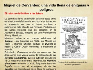 Miguel de Cervantes: una vida llena de enigmas y
peligros
El retorno definitivo a las letras
Lo que más llama la atención durante estos años
es el retorno definitivo del escritor a las letras, en
un momento en que su fama empieza a
extenderse más allá de los Pirineos. Participa en
las justas literarias que se celebran en la
Academia Selvaje, fundado por don Francisco de
Silva y Mendoza.
Mientras, salen a luz nuevas ediciones del
Quijote —en Bruselas en 1607, en Madrid en
1608—, Thomas Shelton traduce el Quijote al
inglés y César Oudin comienza a traducirlo al
francés.
Entretanto, Cervantes acaba de componer las
doce obras que van a formar la colección de las
Novelas ejemplares, que se publican en julio de
1612. Nada más salir de la imprenta, las Novelas
ejemplares tuvieron un éxito fulgurante tanto en
España como en el extranjero, donde las
Novelas se convirtieron en el libro de cabecera
Portada de la edición princeps de las
Novelas ejemplares
 
