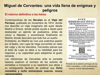 Miguel de Cervantes: una vida llena de enigmas y
peligros
El retorno definitivo a las letras
Contemporáneo de las Novelas es el Viaje del
Parnaso, publicado en noviembre de 1614, donde
nos describe un viaje imaginario del autor desde
Madrid a Grecia, donde presta ayuda a Apolo para
desbaratar un ejército de poetastros, antes de
volver a Nápoles y encontrarse finalmente en
Madrid, donde descubre que todo fue un sueño.
Entretanto, en Madrid se vive una auténtica pasión
por el teatro, con Lope de Vega convertido en ídolo
del vulgo y de los discretos. Cervantes piensa que
el éxito de Lope se debe a su habilidad para los
negocios y su capacidad para adaptarse al gusto
reinante.
Las reticencias de Cervantes ante la comedia
lopesca explican el rechazo de los autores de
comedias a incorporar a su repertorio sus obras y
su consiguiente decisión de publicar sus Ocho
comedias y ocho entremeses nuevos, nunca
representados.
Portada de la edición princeps de las
Ocho comedias, y ocho entremeses
nuevos, nunca representados.
 