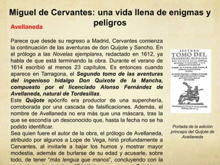 Miguel de Cervantes: una vida llena de enigmas y
peligrosAvellaneda
Parece que desde su regreso a Madrid, Cervantes comienza
la continuación de las aventuras de don Quijote y Sancho. En
el prólogo a las Novelas ejemplares, redactado en 1612, ya
habla de que está terminando la obra. Durante el verano de
1614 escribió al menos 23 capítulos. Es entonces cuando
aparece en Tarragona, el Segundo tomo de las aventuras
del ingenioso hidalgo Don Quixote de la Mancha,
compuesto por el licenciado Alonso Fernández de
Avellaneda, natural de Tordesillas.
Este Quijote apócrifo era productor de una superchería,
corroborada por una cascada de falsificaciones. Además, el
nombre de Avellaneda no era más que una máscara, tras la
que se escondía un desconocido que, hasta la fecha no se ha
podido identificar.
Sea quien fuere el autor de la obra, el prólogo de Avellaneda,
atribuido por algunos a Lope de Vega, hirió profundamente a
Cervantes, al invitarle a bajar los humos y mostrar mayor
modestia, además de burlarse de su edad y acusarle, sobre
todo, de tener “más lengua que manos”, concluyendo con la
Portada de la edición
princeps del Quijote de
Avellaneda
 
