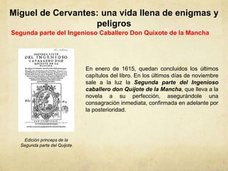 Miguel de Cervantes: una vida llena de enigmas y
peligros
Segunda parte del Ingenioso Caballero Don Quixote de la Mancha
En enero de 1615, quedan concluidos los últimos
capítulos del libro. En los últimos días de noviembre
sale a la luz la Segunda parte del Ingenioso
caballero don Quijote de la Mancha, que lleva a la
novela a su perfección, asegurándole una
consagración inmediata, confirmada en adelante por
la posterioridad.
Edición princeps de la
Segunda parte del Quijote
 
