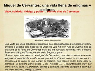 Miguel de Cervantes: una vida llena de enigmas y
peligrosViejo, soldado, hidalgo y pobre… últimos días de Cervantes
Una visita de unos caballeros franceses que acompañaban al embajador Sillery,
enviado a España para negociar la unión de Luis XIII con Ana de Austria, nos da
una idea de la fama de Cervantes más allá de nuestras fronteras. Nos lo cuenta
Francisco Márquez Torres, censor de la Segunda parte:
“Apenas oyeron el nombre de Miguel de Cervantes, cuando comenzaron a hacer
lenguas, encareciendo la estimación que así en Francia como en los reinos sus
confinantes se tenía de sus obras: la Galatea, que alguno dellos tiene casi de
memoria, la primera parte désta, y las Novelas […] Preguntáronme muy por
menor de su edad, su profesión, calidad y cantidad. Halléme obligado a decir que
era viejo, soldado, hidalgo y pobre”.
Retrato de Miguel de Cervantes
 